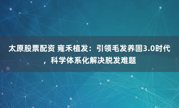 太原股票配资 雍禾植发：引领毛发养固3.0时代，科学体系化解决脱发难题