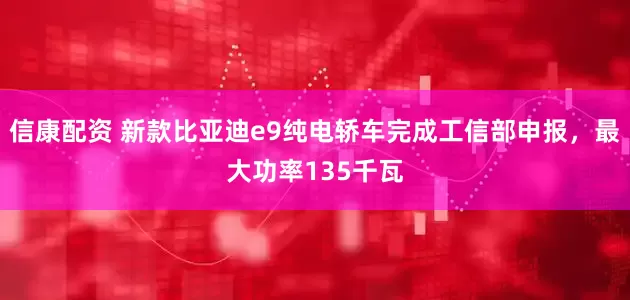 信康配资 新款比亚迪e9纯电轿车完成工信部申报，最大功率135千瓦