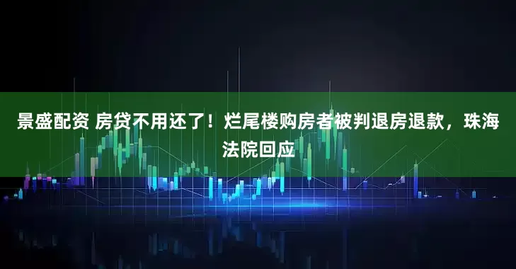景盛配资 房贷不用还了！烂尾楼购房者被判退房退款，珠海法院回应