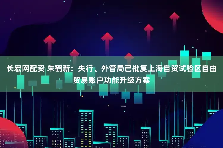 长宏网配资 朱鹤新：央行、外管局已批复上海自贸试验区自由贸易账户功能升级方案