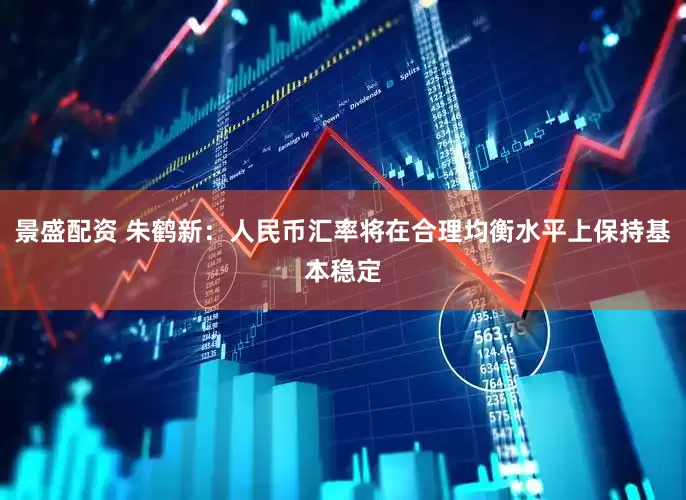 景盛配资 朱鹤新：人民币汇率将在合理均衡水平上保持基本稳定