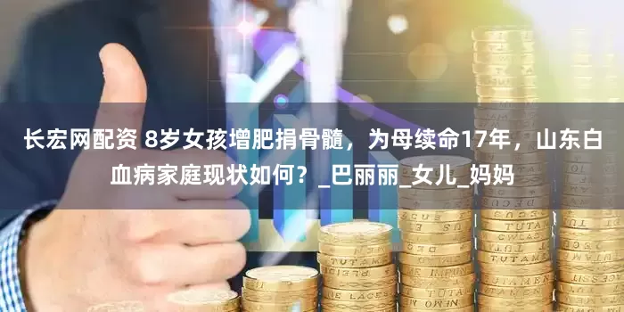 长宏网配资 8岁女孩增肥捐骨髓，为母续命17年，山东白血病家庭现状如何？_巴丽丽_女儿_妈妈