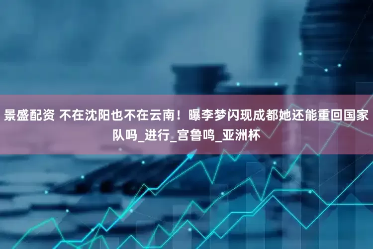 景盛配资 不在沈阳也不在云南！曝李梦闪现成都她还能重回国家队吗_进行_宫鲁鸣_亚洲杯