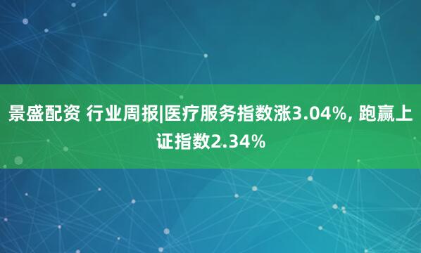 景盛配资 行业周报|医疗服务指数涨3.04%, 跑赢上证指数2.34%