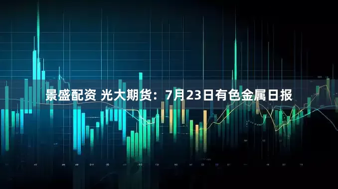 景盛配资 光大期货：7月23日有色金属日报