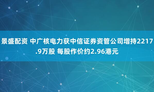 景盛配资 中广核电力获中信证券资管公司增持2217.9万股 每股作价约2.96港元