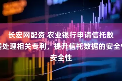 长宏网配资 农业银行申请信托数据处理相关专利，提升信托数据的安全性