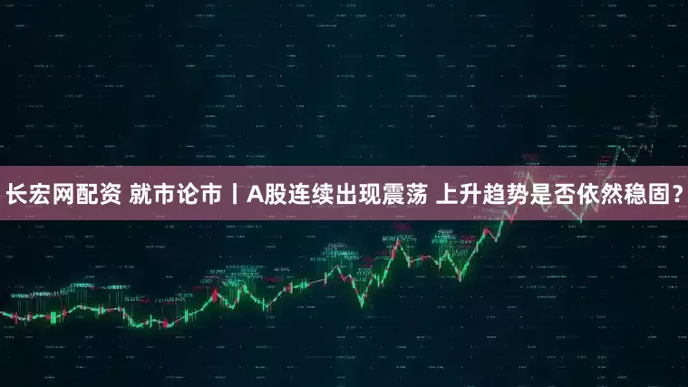 长宏网配资 就市论市丨A股连续出现震荡 上升趋势是否依然稳固？