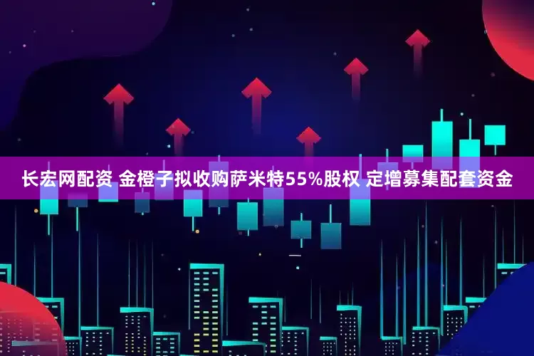 长宏网配资 金橙子拟收购萨米特55%股权 定增募集配套资金