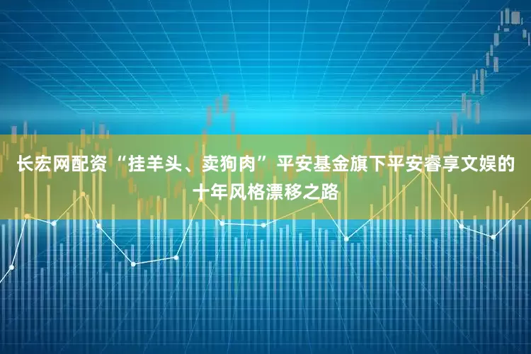 长宏网配资 “挂羊头、卖狗肉” 平安基金旗下平安睿享文娱的十年风格漂移之路