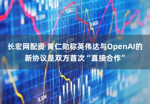 长宏网配资 黄仁勋称英伟达与OpenAI的新协议是双方首次“直接合作”