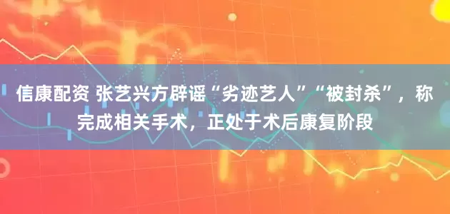 信康配资 张艺兴方辟谣“劣迹艺人”“被封杀”，称完成相关手术，正处于术后康复阶段