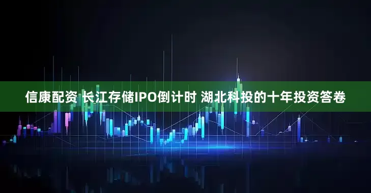 信康配资 长江存储IPO倒计时 湖北科投的十年投资答卷